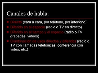 Canales de habla. Directo  (cara a cara, por teléfono, por interfono). Diferido en el espacio  (radio o TV en directo) Diferido en el tiempo y el espacio  (radio o TV grabadas, videos) Combinación de usos directos y diferidos  (radio o TV con llamadas telefónicas, conferencia con video, etc.) 