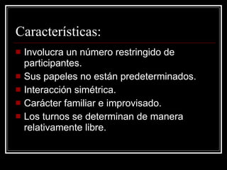 Características: Involucra un número restringido de participantes. Sus papeles no están predeterminados. Interacción simétrica. Carácter familiar e improvisado. Los turnos se determinan de manera relativamente libre. 
