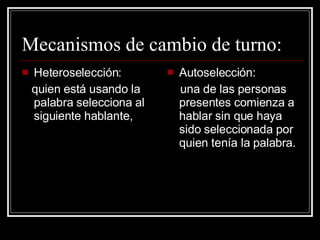 Mecanismos de cambio de turno: Heteroselección: quien está usando la palabra selecciona al siguiente hablante, Autoselección: una de las personas presentes comienza a hablar sin que haya sido seleccionada por quien tenía la palabra. 