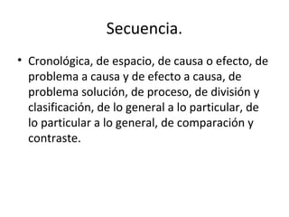 Secuencia.
• Cronológica, de espacio, de causa o efecto, de
problema a causa y de efecto a causa, de
problema solución, de proceso, de división y
clasificación, de lo general a lo particular, de
lo particular a lo general, de comparación y
contraste.
 