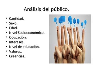Análisis del público.
• Cantidad.
• Sexo.
• Edad.
• Nivel Socioeconómico.
• Ocupación.
• Intereses.
• Nivel de educación.
• Valores.
• Creencias.
 