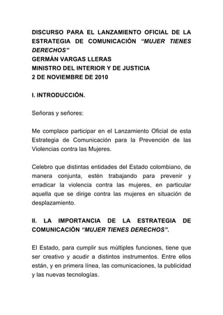 DISCURSO PARA EL LANZAMIENTO OFICIAL DE LA
ESTRATEGIA DE COMUNICACIÓN “MUJER TIENES
DERECHOS”
GERMÁN VARGAS LLERAS
MINISTRO DEL INTERIOR Y DE JUSTICIA
2 DE NOVIEMBRE DE 2010


I. INTRODUCCIÓN.


Señoras y señores:


Me complace participar en el Lanzamiento Oficial de esta
Estrategia de Comunicación para la Prevención de las
Violencias contra las Mujeres.


Celebro que distintas entidades del Estado colombiano, de
manera conjunta, estén trabajando para prevenir y
erradicar la violencia contra las mujeres, en particular
aquella que se dirige contra las mujeres en situación de
desplazamiento.


II.   LA   IMPORTANCIA      DE    LA   ESTRATEGIA       DE
COMUNICACIÓN “MUJER TIENES DERECHOS”.


El Estado, para cumplir sus múltiples funciones, tiene que
ser creativo y acudir a distintos instrumentos. Entre ellos
están, y en primera línea, las comunicaciones, la publicidad
y las nuevas tecnologías.
 