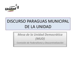 PROGRAMA PARA LA GESTIÓN DE
UN MUNICIPIO DEMOCRÁTICO
Mesa de la Unidad Democrática
(MUD)
Comisión de Federalismo y Descentralización
DISCURSO PARAGUAS MUNICIPAL
DE LA UNIDAD
 