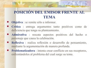 POSICIÓN DEL EMISOR FRENTE AL
                 TEMA
   Objetiva : se remite sólo a informar.
   Crítica : entrega argumentos tanto positivos como de
    deficiencia que tenga su planteamiento.
   Admirativa : rescata aspectos positivos del hecho o
    personaje que causa la celebración.
   Reflexiva : realiza reflexión o desarrollo de pensamiento,
    mediante la argumentación de manera profunda.
   Problematizadora : intenta crear conflicto en sus receptores,
    enfrentándolos al problema del cual surge su tema.
 