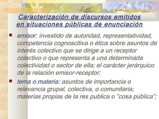 Caracterización de discursos emitidos
    en situaciones públicas de enunciación
   emisor: investido de autoridad, representatividad,
    competencia cognoscitiva o ética sobre asuntos de
    interés colectivo que se dirige a un receptor
    colectivo o que representa a una determinada
    colectividad o sector de ella; el carácter jerárquico
    de la relación emisor-receptor;
   tema o materia: asuntos de importancia o
    relevancia grupal, colectiva, o comunitaria;
    materias propias de la res publica o “cosa pública”;
 
