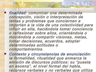    finalidad: comunicar una determinada
    concepción, visión o interpretación de
    temas y problemas que conciernen e
    importan a la vida de una colectividad para
    influir en ella, haciéndola tomar conciencia
    o reflexionar sobre ellos, orientándola o
    moviéndola a compartir visiones, metas,
    tomar decisiones, acuerdos, adoptar
    determinadas actitudes o
    comportamientos.
   Contexto y circunstancias de enunciación:
    la formalidad, ritualidad que enmarca la
    emisión de discursos públicos: su “puesta
    en escena”, el nivel formal del habla,
    recursos verbales y no verbales que utiliza
 