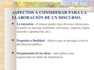 ASPECTOS A CONSIDERAR PARA LA
ELABORACIÓN DE UN DISCURSO.
   La intención : el emisor puede tener diversas intenciones
    al emitir su mensaje (informar, convencer, exponer, lograr
    acuerdo o aprobación, etc.)

   Propósito o finalidad : objetivo que se persigue a través
    del discurso público.

   Organización de las ideas : estas deben estar
    organizadas en orden de importancia.
 