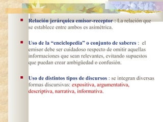    Relación jerárquica emisor-receptor : La relación que
    se establece entre ambos es asimétrica.

   Uso de la “enciclopedia” o conjunto de saberes : el
    emisor debe ser cuidadoso respecto de omitir aquellas
    informaciones que sean relevantes, evitando supuestos
    que puedan crear ambigüedad o confusión.

   Uso de distintos tipos de discursos : se integran diversas
    formas discursivas: expositiva, argumentativa,
    descriptiva, narrativa, informativa.
 