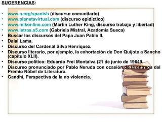 SUGERENCIAS:

•   www.n.org/spanish (discurso comunitario)
•   www.planetavirtual.com (discurso epidíctico)
•   www.mlkonline.com (Martin Luther King, discurso trabajo y libertad)
•   www.letras.s5.com (Gabriela Mistral, Academia Sueca)
•   Buscar los discursos del Papa Juan Pablo II.
•   Dalai Lama.
•   Discurso del Cardenal Silva Henríquez.
•   Discurso literario, por ejemplo, la exhortación de Don Quijote a Sancho
    (capítulo XLII).
•   Discurso político: Eduardo Frei Montalva (21 de junio de 19649.
•   Discurso pronunciado por Pablo Neruda con ocasión de la entrega del
    Premio Nóbel de Literatura.
•   Gandhi, Perspectiva de la no violencia.
 
