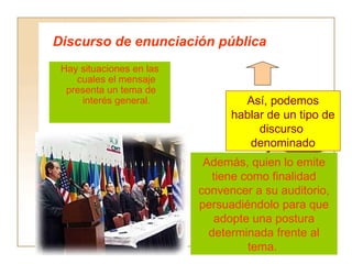 Discurso de enunciación pública
 Hay situaciones en las
    cuales el mensaje
  presenta un tema de
     interés general.             Así, podemos
                                hablar de un tipo de
                                     discurso
                                   denominado
                           Además, quien lo emite
                             tiene como finalidad
                          convencer a su auditorio,
                          persuadiéndolo para que
                             adopte una postura
                            determinada frente al
                                    tema.
 