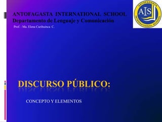 ANTOFAGASTA INTERNATIONAL SCHOOL
Departamento de Lenguaje y Comunicación
Prof. : Ma. Elena Curihuinca C.




   DISCURSO PÚBLICO:
         CONCEPTO Y ELEMENTOS
 