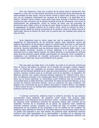 Pero nos negamos a creer que el banco de la justicia está en bancarrota. Nos
negamos a creer que no hay fondos suficientes en las grandes arcas bancarias de las
oportunidades de esta nación. Así que hemos venido a cobrar este cheque, un cheque
que nos dé mediante reclamación las riquezas de la libertad y la seguridad de la
justicia. También hemos venido a este santo lugar para recordar a América la intensa
urgencia de este momento. No es tiempo de darse al lujo de refrescarse o de tomar el
tranquilizante del gradualismo. Ahora es tiempo de hacer que las promesas de
democracia sean reales. Ahora es tiempo de subir desde el oscuro y desolado valle de
la segregación al soleado sendero de la justicia racial. Ahora es tiempo de alzar a
nuestra nación desde las arenas movedizas de la injusticia racial a la sólida roca de la
fraternidad. Ahora es tiempo de hacer que la justicia sea una realidad para todos los
hijos de Dios.



       Sería desastroso para la nación pasar por alto la urgencia del momento y
subestimar la determinación de las personas negras. Este asfixiante verano del
legítimo descontento de las personas negras no pasará hasta que haya un estimulante
otoño de libertad e igualdad. Mil novecientos sesenta y tres no es un fin, sino un
comienzo. Quienes esperaban que las personas negras necesitaran soltar vapor y que
ahora estarán contentos, tendrán un brusco despertar si la nación vuelve a su
actividad como si nada hubiera pasado. No habrá descanso ni tranquilidad en América
hasta que las personas negras tengan garantizados sus derechos como ciudadanas y
ciudadanos. Los torbellinos de revuelta continuarán sacudiendo los cimientos de
nuestra nación hasta que nazca el día brillante de la justicia.



        Pero hay algo que debo decir a mi pueblo, que está en el caluroso umbral que
lleva al interior del palacio de justicia. En el proceso de conseguir nuestro legítimo
lugar, no debemos ser culpables de acciones equivocadas. No busquemos saciar
nuestra sed de libertad bebiendo de la copa del encarnizamiento y del odio. Debemos
conducir siempre nuestra lucha en el elevado nivel de la dignidad y la disciplina. No
debemos permitir que nuestra fecunda protesta degenere en violencia física. Una y
otra vez debemos ascender a las majestuosas alturas donde se hace frente a la fuerza
física con la fuerza espiritual. La maravillosa nueva militancia que ha envuelto a la
comunidad negra no debe llevarnos a desconfiar de todas las personas blancas, ya que
muchos de nuestros hermanos blancos, como su presencia hoy aquí evidencia, han
llegado a ser conscientes de que su destino está atado a nuestro destino. Han llegado
a darse cuenta de que su libertad está inextricablemente unida a nuestra libertad. No
podemos caminar solos.



       Y mientras caminamos, debemos hacer la solemne promesa de que siempre
caminaremos hacia adelante. No podemos volver atrás. Hay quienes están
preguntando a los defensores de los derechos civiles: “¿Cuándo estaréis satisfechos?”
No podemos estar satisfechos mientras las personas negras sean víctimas de los
indecibles horrores de la brutalidad de la policía. No podemos estar satisfechos
mientras nuestros cuerpos, cargados con la fatiga del viaje, no puedan conseguir
alojamiento en los moteles de las autopistas ni en los hoteles de las ciudades. No
podemos estar satisfechos mientras la movilidad básica de las personas negras sea de
un ghetto más pequeño a otro más amplio. No podemos estar satisfechos mientras
nuestros hijos sean despojados de su personalidad y privados de su dignidad por
letreros que digan “sólo para blancos”. No podemos estar satisfechos mientras una

                                                                                     11
 