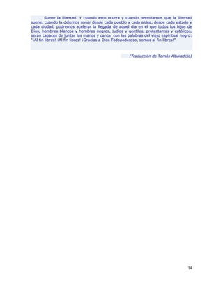 Suene la libertad. Y cuando esto ocurra y cuando permitamos que la libertad
suene, cuando la dejemos sonar desde cada pueblo y cada aldea, desde cada estado y
cada ciudad, podremos acelerar la llegada de aquel día en el que todos los hijos de
Dios, hombres blancos y hombres negros, judíos y gentiles, protestantes y católicos,
serán capaces de juntar las manos y cantar con las palabras del viejo espiritual negro:
“¡Al fin libres! ¡Al fin libres! ¡Gracias a Dios Todopoderoso, somos al fin libres!”



                                                     (Traducción de Tomás Albaladejo)




                                                                                    14
 