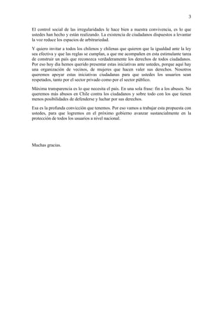                                                                                       3

El control social de las irregularidades le hace bien a nuestra convivencia, es lo que
ustedes han hecho y están realizando. La existencia de ciudadanos dispuestos a levantar
la voz reduce los espacios de arbitrariedad.
Y quiero invitar a todos los chilenos y chilenas que quieren que la igualdad ante la ley
sea efectiva y que las reglas se cumplan, a que me acompañen en esta estimulante tarea
de construir un país que reconozca verdaderamente los derechos de todos ciudadanos.
Por eso hoy día hemos querido presentar estas iniciativas ante ustedes, porque aquí hay
una organización de vecinos, de mujeres que hacen valer sus derechos. Nosotros
queremos apoyar estas iniciativas ciudadanas para que ustedes los usuarios sean
respetados, tanto por el sector privado como por el sector público.
Máxima transparencia es lo que necesita el país. En una sola frase: fin a los abusos. No
queremos más abusos en Chile contra los ciudadanos y sobre todo con los que tienen
menos posibilidades de defenderse y luchar por sus derechos.
Esa es la profunda convicción que tenemos. Por eso vamos a trabajar esta propuesta con
ustedes, para que logremos en el próximo gobierno avanzar sustancialmente en la
protección de todos los usuarios a nivel nacional.




Muchas gracias.




 
 