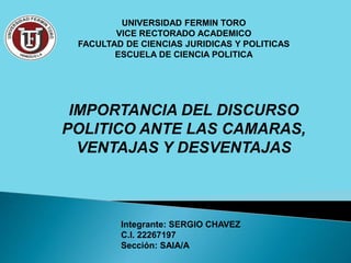 UNIVERSIDAD FERMIN TORO
VICE RECTORADO ACADEMICO
FACULTAD DE CIENCIAS JURIDICAS Y POLITICAS
ESCUELA DE CIENCIA POLITICA
IMPORTANCIA DEL DISCURSO
POLITICO ANTE LAS CAMARAS,
VENTAJAS Y DESVENTAJAS
Integrante: SERGIO CHAVEZ
C.I. 22267197
Sección: SAIA/A
 