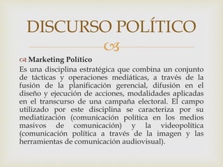 
 Marketing Político
Es una disciplina estratégica que combina un conjunto
de tácticas y operaciones mediáticas, a través de la
fusión de la planificación gerencial, difusión en el
diseño y ejecución de acciones, modalidades aplicadas
en el transcurso de una campaña electoral. El campo
utilizado por este disciplina se caracteriza por su
mediatización (comunicación política en los medios
masivos de comunicación) y la videopolítica
(comunicación política a través de la imagen y las
herramientas de comunicación audiovisual).
DISCURSO POLÍTICO
 