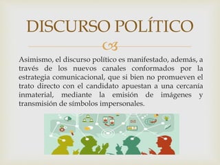 
DISCURSO POLÍTICO
Asimismo, el discurso político es manifestado, además, a
través de los nuevos canales conformados por la
estrategia comunicacional, que si bien no promueven el
trato directo con el candidato apuestan a una cercanía
inmaterial, mediante la emisión de imágenes y
transmisión de símbolos impersonales.
 