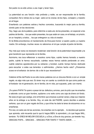 Ser padre no es sólo unirse a una mujer y tener hijos.
La paternidad es una función más profunda y noble; es ser responsable de la familia;
compañero fiel e idóneo de su mujer; sabio en la crianza de los hijos, consejero y maestro
en el hogar.
Enseñando con palabras sabias y hechos concretos, buscando lo mejor para su familia;
siendo justo en las decisiones
Hoy, hago uso de la palabra, para referirme a cada uno de los presentes, en especial: a los
padres de familia… los que están presentes, los que están en casa, en el trabajo, en prisión,
en un hospital y a todos… los que entregaron su vida al creador.
En la Biblia encontramos el mandamiento de Dios para honrar a nuestro padre y a nuestra
madre. Sin embargo, muchas veces no valoramos el rol que cumple el padre de familia.
Hoy más que nunca es necesario revalorizar esta función de la paternidad responsable y la
gran bendición que representa en la familia.
Asimismo, nos toca reflexionar a nosotros como hijos, cuánto hemos honrado a nuestro
padre, cuánto le hemos escuchado, cuántas veces hemos sabido perdonarle un error,
cuánto estamos agradecidos por su esfuerzo y bondad, cuánto tiempo hemos dedicado
para escuchar a solas sus lamentos o sufrimientos. ¿Hemos hecho esto? ¿Pensamos
acaso en el esfuerzo de darnos día a día lo que necesitamos?
Celebrar el Día del Padre no es sólo meras palabras con un discurso florido o con un simple
regalo, es algo más que eso. Es tener muy en cuenta su condición de que como padre es
el fundador de mi generación, de mi familia, de mi vida, por supuesto, junto con mamá.
¡Te quiero PAPA! Te quiero a pesar de tus defectos y errores, pero te pido que me enseñes
a valorarte como un gran hombre, ayúdame a no verte como una caja de dinero sin fondo.
No seas el ogro que castiga, sino el hombre que empieza a peinar canas y deja sus mejores
años en la entrega a su familia. Hoy, en este día del PADRE, quiero decirles a ustedes
señores, que son un gran regalo de Dios, y que él les ha dado la tarea de educarnos en su
enseñanza.
Por eso, en cada una de tus acciones, me enseñas con tu ejemplo… tú decides qué quieres
que aprenda, solo recuerda que lo que tú hagas BIEN, lo aprenderé, y lo que hagas MAL,
también. TU ERES MI MEJOR ESCUELA, y a Dios, a Dios le doy gracias, por tenerte hoy,
GRACIAS PAPA… GRACIAS… GRACIAS POR TANTO Y TANTO AMOR… ...
 