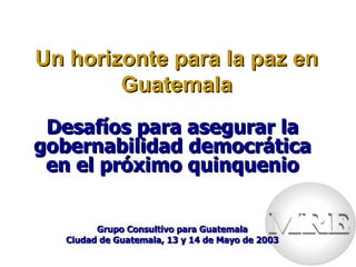 Un horizonte para la paz en
        Guatemala
 Desafíos para asegurar la
gobernabilidad democrática
 en el próximo quinquenio


         Grupo Consultivo para Guatemala
   Ciudad de Guatemala, 13 y 14 de Mayo de 2003
 