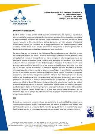 Palabras de posesión de la Presidente Ejecutiva de la
                                                              Cámara de Comercio de Cartagena,
                                                                        Dra. Piedad Rojas Román
                                                                 Cartagena, 3 de febrero de 2010




EMPRENDIMIENTO CULTURAL

Desde la Cámara se va a apuntar a toda clase de emprendimiento. En especial, a aquellos que
generan valor a las apuestas productivas. En nuestro caso, a emprendimientos de base tecnológica
y emprendimientos turísticos. No obstante, intencionalmente he decidido resaltar de entre
nuestras apuestas la del emprendimiento cultural que genera un valor agregado a la apuesta
productiva del turismo por considerar que es un emprendimiento que esta Cámara recién había
iniciado a abordar desde el año pasado. Esta línea de trabajo tiene un enorme potencial en el
posicionamiento de nuestra ciudad y en su desarrollo socio económico.

Cartagena, hoy por hoy es una de las ciudades del Caribe Colombiano que más atrae turistas
nacionales y extranjeros que llegan a la ciudad motivados por una oferta cultural. Ejemplos como
el Hay Festival, Festival de Música Clásica son claros ejemplos de ello. Cartagena es una de las
ventanas al mundo de América Latina. Quizás la más reconocida por su belleza y su tradición
cultural. Y debemos poner esto en valor. Debemos apoyar el esfuerzo de nuestros creadores para
promover la conversión de la energía con la que generan innovación desde la creación en la base
de una industria cultural de referencia. Y sobran los ejemplos de casos de éxito en el mundo
entero por apuestas similares. Irlanda, un país muy pequeño para el contexto internacional, se ha
dotado de una potente industria cinematográfica y musical que, además, promueve su imagen en
el exterior y atrae turismo. Tres jóvenes españoles lideraron hace décadas la creación de una
editorial que después daría lugar a una agencia de representación de escritores que, a su vez,
promovería un boom de la literatura latinoamericana sin precedentes. El genio creadores de
autores como Gabriel García Márquez era fundamental en el proceso. Pero el impulso que recibió,
el impulsó en gestión, facilitó su llegada a los mercados internacionales. Un impulso, por cierto,
que ha tenido un efecto colateral muy importante para nosotros: la obra de García Márquez atrae
turistas a Cartagena, rodajes de películas, es la base para montar nuevas empresas… No me
extenderé. Sólo era un ejemplo del potencial que tiene el apoyo al emprendimiento cultural para
el crecimiento económico.

RSE

Entiendo ese crecimiento económico desde una perspectiva de sostenibilidad, la empresa como
un ciudadano corporativo. Es decir, una organización que además de derechos tiene deberes para
con la sociedad y que es consciente de los impactos que puede tener en su entramado social.
Desde esta perspectiva, la empresa es parte de un círculo virtuoso, en el que incide y es incidido.




                                                                                                 6
 