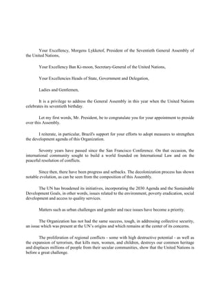 Your Excellency, Morgens Lykketof, President of the Seventieth General Assembly of
the United Nations,
Your Excellency Ban Ki-moon, Secretary-General of the United Nations,
Your Excellencies Heads of State, Government and Delegation,
Ladies and Gentlemen,
It is a privilege to address the General Assembly in this year when the United Nations
celebrates its seventieth birthday.
Let my first words, Mr. President, be to congratulate you for your appointment to preside
over this Assembly.
I reiterate, in particular, Brazil's support for your efforts to adopt measures to strengthen
the development agenda of this Organization.
Seventy years have passed since the San Francisco Conference. On that occasion, the
international community sought to build a world founded on International Law and on the
peaceful resolution of conflicts.
Since then, there have been progress and setbacks. The decolonization process has shown
notable evolution, as can be seen from the composition of this Assembly.
The UN has broadened its initiatives, incorporating the 2030 Agenda and the Sustainable
Development Goals, in other words, issues related to the environment, poverty eradication, social
development and access to quality services.
Matters such as urban challenges and gender and race issues have become a priority.
The Organization has not had the same success, tough, in addressing collective security,
an issue which was present at the UN’s origins and which remains at the center of its concerns.
The proliferation of regional conflicts - some with high destructive potential - as well as
the expansion of terrorism, that kills men, women, and children, destroys our common heritage
and displaces millions of people from their secular communities, show that the United Nations is
before a great challenge.
 