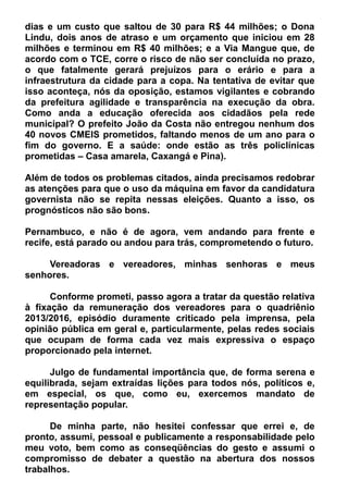 dias e um custo que saltou de 30 para R$ 44 milhões; o Dona
Lindu, dois anos de atraso e um orçamento que iniciou em 28
milhões e terminou em R$ 40 milhões; e a Via Mangue que, de
acordo com o TCE, corre o risco de não ser concluída no prazo,
o que fatalmente gerará prejuízos para o erário e para a
infraestrutura da cidade para a copa. Na tentativa de evitar que
isso aconteça, nós da oposição, estamos vigilantes e cobrando
da prefeitura agilidade e transparência na execução da obra.
Como anda a educação oferecida aos cidadãos pela rede
municipal? O prefeito João da Costa não entregou nenhum dos
40 novos CMEIS prometidos, faltando menos de um ano para o
fim do governo. E a saúde: onde estão as três policlínicas
prometidas – Casa amarela, Caxangá e Pina).
Além de todos os problemas citados, ainda precisamos redobrar
as atenções para que o uso da máquina em favor da candidatura
governista não se repita nessas eleições. Quanto a isso, os
prognósticos não são bons.
Pernambuco, e não é de agora, vem andando para frente e
recife, está parado ou andou para trás, comprometendo o futuro.
Vereadoras e vereadores, minhas senhoras e meus
senhores.
Conforme prometi, passo agora a tratar da questão relativa
à fixação da remuneração dos vereadores para o quadriênio
2013/2016, episódio duramente criticado pela imprensa, pela
opinião pública em geral e, particularmente, pelas redes sociais
que ocupam de forma cada vez mais expressiva o espaço
proporcionado pela internet.
Julgo de fundamental importância que, de forma serena e
equilibrada, sejam extraídas lições para todos nós, políticos e,
em especial, os que, como eu, exercemos mandato de
representação popular.
De minha parte, não hesitei confessar que errei e, de
pronto, assumi, pessoal e publicamente a responsabilidade pelo
meu voto, bem como as conseqüências do gesto e assumi o
compromisso de debater a questão na abertura dos nossos
trabalhos.
 