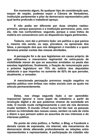 Em momento algum, fiz qualquer tipo de consideração que,
sequer de raspão, pudesse expor a Câmara de Vereadores,
instituição parlamentar e pilar da democracia representativa pela
qual tenho profundo e inabalável apreço.
E não podia ser diferente por duas simples razões:
primeiro, porque passamos e a instituição permanece, pois, com
ela, não nos confundimos; segundo, porque a casa tratou da
matéria em consonância com os dispositivos legais pertinentes.
Todavia, vem daí a primeira lição: em política o que parece
é, mesmo não sendo, ou seja, prevalece, na apreensão dos
fatos, a percepção dos que nos delegaram o mandato e a quem
devemos prestar contas das nossas atividades.
A percepção foi a de que legislamos em causa própria; de
que utilizamos o mecanismo regimental da extra-pauta de
visibilidade menor do que os assuntos arrolados na pauta das
sessões legislativas; finalmente, a fixação de remuneração para
a próxima legislatura em 75% do salário dos deputados
estaduais o que importou no aumento de 62% do que percebe,
atualmente, o vereador.
A mencionada percepção provocou reação negativa na
opinião pública com ênfase nas redes sociais com as quais me
articulo permanentemente.
Delas, nos chega segunda lição a ser aprendida:
impossível ignorar o novo papel da cidadania a partir da
revolução digital e do que podemos chamar da sociedade em
rede. O mundo muda vertiginosamente e com ele nós devemos
mudar também. O mundo virtual nunca foi tão real: as pessoas
entram na intimidade das nossas casas, sentam na sala de visita
e dizem o que pensam sobre os assuntos do seu interesse e do
interesse público.
Do ponto de vista político, o Twitter, o Blog, o Facebook e
demais canais de expressão, via internet, são mecanismos da
democracia direta alterando profundamente as relações entre
representantes e representados. A participação do cidadão não
 