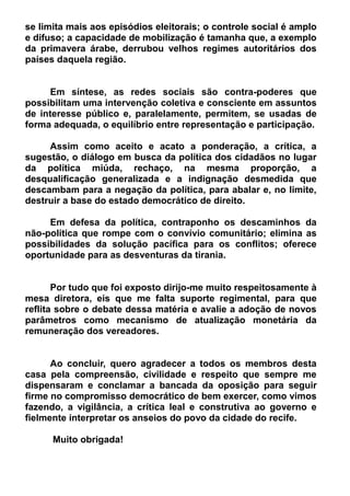 se limita mais aos episódios eleitorais; o controle social é amplo
e difuso; a capacidade de mobilização é tamanha que, a exemplo
da primavera árabe, derrubou velhos regimes autoritários dos
países daquela região.
Em síntese, as redes sociais são contra-poderes que
possibilitam uma intervenção coletiva e consciente em assuntos
de interesse público e, paralelamente, permitem, se usadas de
forma adequada, o equilíbrio entre representação e participação.
Assim como aceito e acato a ponderação, a crítica, a
sugestão, o diálogo em busca da política dos cidadãos no lugar
da política miúda, rechaço, na mesma proporção, a
desqualificação generalizada e a indignação desmedida que
descambam para a negação da política, para abalar e, no limite,
destruir a base do estado democrático de direito.
Em defesa da política, contraponho os descaminhos da
não-política que rompe com o convívio comunitário; elimina as
possibilidades da solução pacífica para os conflitos; oferece
oportunidade para as desventuras da tirania.
Por tudo que foi exposto dirijo-me muito respeitosamente à
mesa diretora, eis que me falta suporte regimental, para que
reflita sobre o debate dessa matéria e avalie a adoção de novos
parâmetros como mecanismo de atualização monetária da
remuneração dos vereadores.
Ao concluir, quero agradecer a todos os membros desta
casa pela compreensão, civilidade e respeito que sempre me
dispensaram e conclamar a bancada da oposição para seguir
firme no compromisso democrático de bem exercer, como vimos
fazendo, a vigilância, a crítica leal e construtiva ao governo e
fielmente interpretar os anseios do povo da cidade do recife.
Muito obrigada!
 
