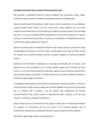 PALABRAS POSTUMAS PARA EL AMIGO PATRICIO DELGADO JARA
Muy querida y respetada familia de Patricio Delgado Jara, apreciados Felipe, Diego,
Francisco, amigos cercanos de Federación Deportiva del Azuay. Amigos todos.
Decía Facundo Cabral:"No perdiste a nadie. Quien murió, simplemente se nos adelantó,
porque paraallá vamos todos”. Son tan ciertas estas sabias palabras que nos hacen
meditar en la levedad del ser humano pero que también nos hacen pensar en la eternidad
del amor. Y es que lo verdaderamente importante es lo que todos tenemos en nuestro
corazón y lo que Patricio nos brindó: su sonrisa, su cordialidad y su amable forma de ser,
no ha muerto, sigue y seguirácon nosotros.
Quienes hacemos parte de Federación Deportiva del Azuay tuvimos la fortuna de estar
acompañados de Patricio por más de 12años, desde aquel 21 de mayo de 2001, ese día
fue cuando ese un hombre amable, discreto y prudente llegaba a la familia del deporte
azuayo.
Desde ese día disfrutamos siemprede un entusiasta conversador de la historia y del
deporte, de un leal compañero, de un sincero ycálido amigo; de un hermano.Su buen
humor y su sonrisa rompió siempre los esquemas, algunas veces muy serios de lascharlas,
para tornarlas gratas y divertidas. Su fundita de pan para el café la compartió siempre en
medio de un gesto alegre y cotidiano.
Su lenguajesencillo acopió las más diversas conversaciones para hacer brillar su memoria,
virtud que tienen todos nuestros amigos de la familia Delgado Jara y que les ha permitido
ser un referente de la historia y de los hechos más importantes de nuestra
comarca.Patricio, Pato, como muchos le decíamos,fue para nosotros y tal vez para
muchos, un confesor, unamigo incondicional.
Segura estoy que él nos escuchará.Por ello suplico a todos que su recuerdo permanezca
en nosotros, no contristeza, sino tal vez, como a él le hubiera gustado, que lo
recordáramos siempre, por sucalidez de siempre, la que nos generó infinita simpatía.
Adiós Pato, adiós amigo nuestro, te extrañaremos.
 