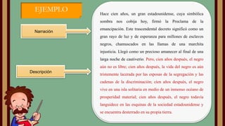 EJEMPLO

Hace cien años, un gran estadounidense, cuya simbólica
sombra nos cobija hoy, firmó la Proclama de la

Narración

emancipación. Este trascendental decreto significó como un
gran rayo de luz y de esperanza para millones de esclavos
negros, chamuscados en las llamas de una marchita
injusticia. Llegó como un precioso amanecer al final de una
larga noche de cautiverio. Pero, cien años después, el negro
aún no es libre; cien años después, la vida del negro es aún

Descripción

tristemente lacerada por las esposas de la segregación y las
cadenas de la discriminación; cien años después, el negro
vive en una isla solitaria en medio de un inmenso océano de
prosperidad material; cien años después, el negro todavía

languidece en las esquinas de la sociedad estadounidense y
se encuentra desterrado en su propia tierra.

 