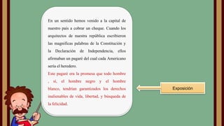 En un sentido hemos venido a la capital de
nuestro país a cobrar un cheque. Cuando los
arquitectos de nuestra república escribieron
las magnificas palabras de la Constitución y

la

Declaración

de

Independencia,

ellos

afirmaban un pagaré del cual cada Americano
sería el heredero.
Este pagaré era la promesa que todo hombre

,

sí,

el

hombre

negro y

el

hombre

blanco, tendrían garantizados los derechos
inalienables de vida, libertad, y búsqueda de
la felicidad.

Exposición

 