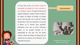 Es obvio hoy en día, que Estados Unidos ha
incumplido ese pagaré en lo que concierne a

Argumentación

sus ciudadanos negros. En lugar de honrar esta

sagrada obligación, Estados Unidos ha dado a
los negros un cheque sin fondos; un cheque
que ha sido devuelto con el sello de "fondos
insuficientes". Pero nos rehusamos a creer que
el Banco de la Justicia haya quebrado.
Rehusamos creer que no haya suficientes
fondos en

las

grandes

bóvedas

de la

oportunidad de este país. Por eso hemos
venido a cobrar este cheque; el cheque que nos
colmará de las riquezas de la libertad y de la
seguridad de justicia.

(Fragmento del discurso de
Martin Luther King.)

 