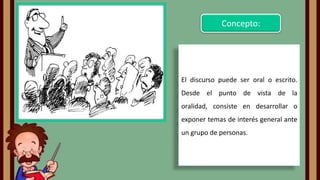 Concepto:

El discurso puede ser oral o escrito.
Desde el punto de vista de la

oralidad, consiste en desarrollar o
exponer temas de interés general ante
un grupo de personas.

 
