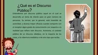 ¿Qué es el Discurso
Público?

Entendemos por discurso público aquel en el cual se
desarrolla un tema de interés para un gran número de
personas. Su emisor, por lo general, está investido de
autoridad, y alcanza mayor eficacia cuando comparte con
el receptor algún grado de conocimiento con respecto a la

realidad que refiere este discurso. Asimismo, el carácter
público de un discurso obedece, en la mayoría de los
casos, a la cobertura mediática o de otro tipo que reciba.

 