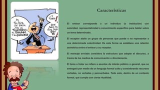 Características
•

El

emisor

corresponde

a

un

individuo

(o

institución)

con

autoridad, representatividad o conocimiento específico para hablar sobre
un tema determinado.

•

El receptor atañe un grupo de personas que puede o no representar a
una determinada colectividad. De esta forma se establece una relación
asimétrica entre el emisor y su receptor.

•

El mensaje enviado considera la estructura que adopte el discurso, a
través de los medios de comunicación o directamente.

•

El tema a tratar se refiere a asuntos de interés público o general, que se
entregará por medio de un lenguaje formal culto y considerando recursos
verbales, no verbales y paraverbales. Todo esto, dentro de un contexto
formal, que cumpla con cierta ritualidad.

 