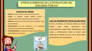 OTROS ELEMENTOS EN LA ESTRUCTURA DEL
DISCURSO PÚBLICO
POSICIÓN DEL EMISOR
 Objetiva: emisor informa o expone acerca de lo real
 Critica:

el

expositor

entrega

distintas

razones

o

argumentaciones de los aspectos positivos del tema.
 Reflexiva: el tema se enmarca dentro de una reflexión o tipo
de pensamiento.
 Administrativa: se hace referencia a las cualidades
positivas de una persona o acontecimiento.
 Problematizadora: la postura del emisor causa polémica o
problematiza en su discurso.

USO DE DIFERENTES TIPOS DE DISCURSO
Cuando se efectúa un discurso público es factible
integrar

otros

modos

discursivos,

sean

argumentaciones, exposiciones, descripciones, narra
ciones o informaciones, siendo el emisor quien
optará por la inclusión de uno u otro o varios dentro
del desarrollo de la presentación.

 