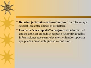 Relación jerárquica emisor-receptor : La relación que
se establece entre ambos es asimétrica.
 Uso de la “enciclopedia” o conjunto de saberes : el
emisor debe ser cuidadoso respecto de omitir aquellas
informaciones que sean relevantes, evitando supuestos
que puedan crear ambigüedad o confusión.
 