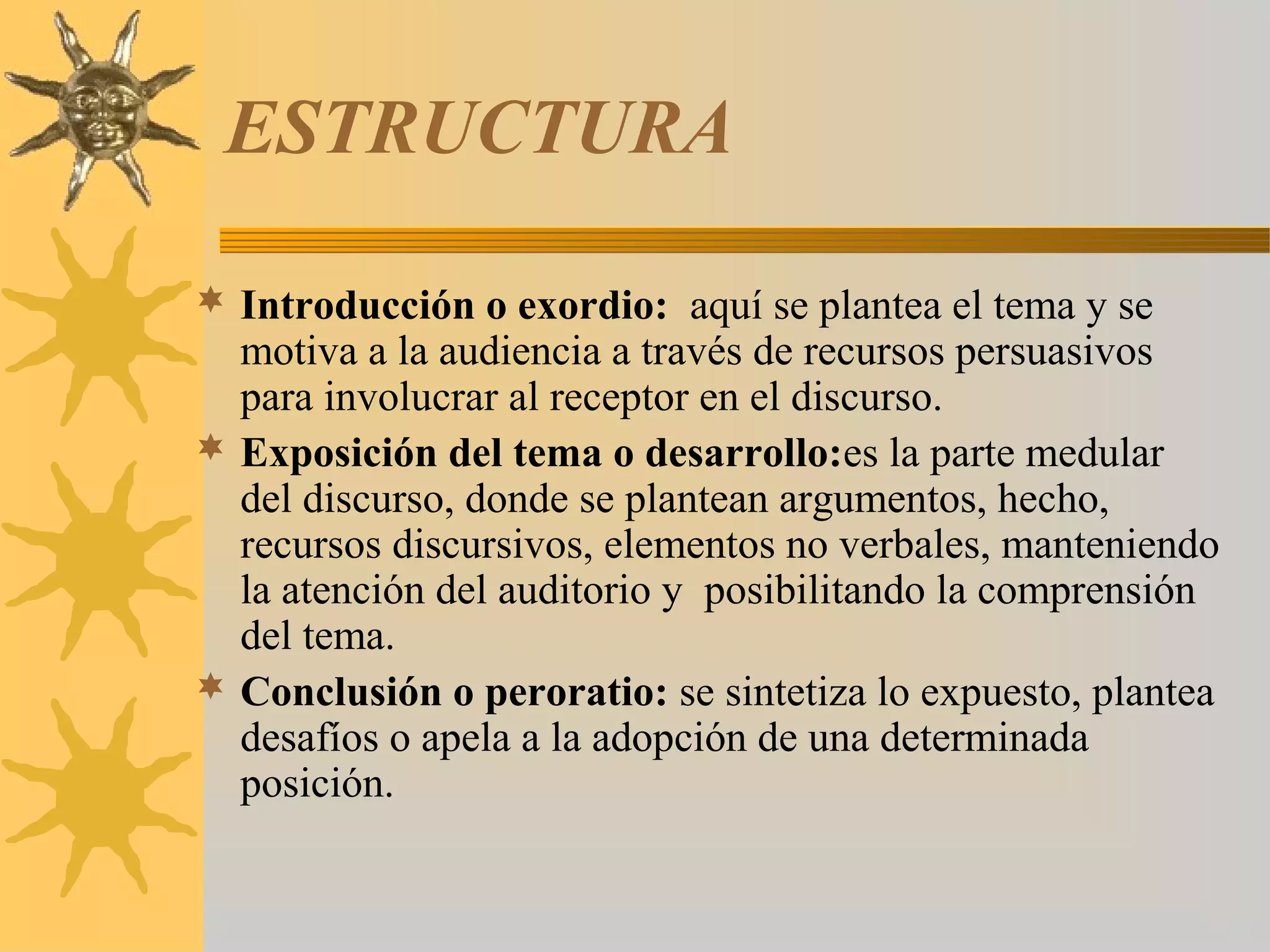 ESTRUCTURA

 Introducción o exordio: aquí se plantea el tema y se
  motiva a la audiencia a través de recursos persuasivos
  para involucrar al receptor en el discurso.
 Exposición del tema o desarrollo:es la parte medular
  del discurso, donde se plantean argumentos, hecho,
  recursos discursivos, elementos no verbales, manteniendo
  la atención del auditorio y posibilitando la comprensión
  del tema.
 Conclusión o peroratio: se sintetiza lo expuesto, plantea
  desafíos o apela a la adopción de una determinada
  posición.
 