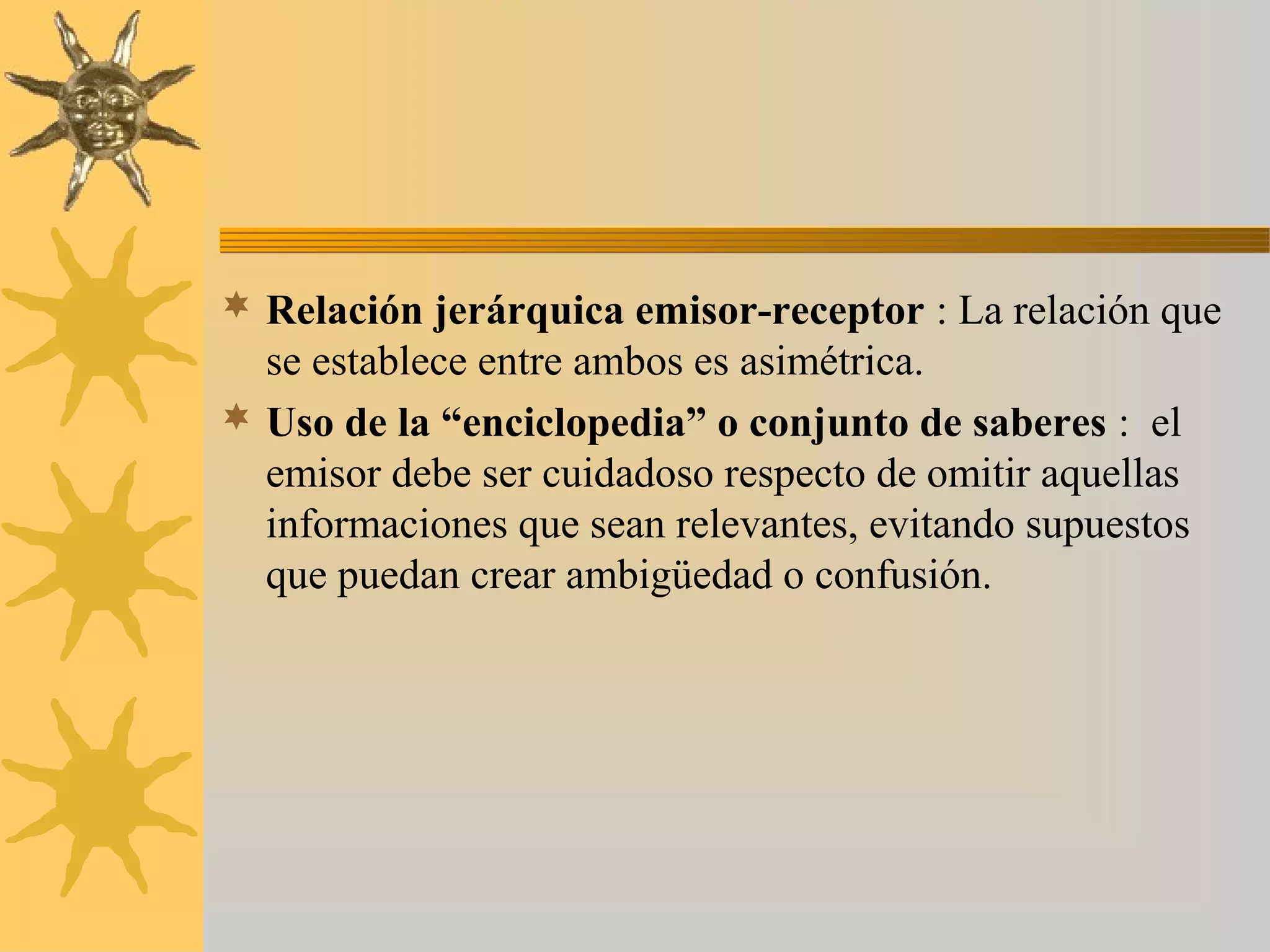  Relación jerárquica emisor-receptor : La relación que
  se establece entre ambos es asimétrica.
 Uso de la “enciclopedia” o conjunto de saberes : el
  emisor debe ser cuidadoso respecto de omitir aquellas
  informaciones que sean relevantes, evitando supuestos
  que puedan crear ambigüedad o confusión.
 
