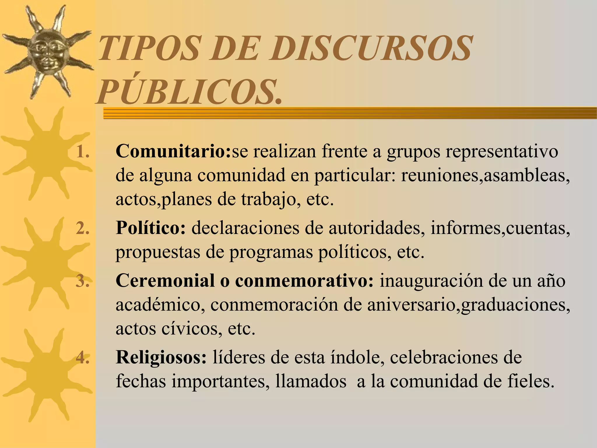 TIPOS DE DISCURSOS
     PÚBLICOS.
1.   Comunitario:se realizan frente a grupos representativo
     de alguna comunidad en particular: reuniones,asambleas,
     actos,planes de trabajo, etc.
2.   Político: declaraciones de autoridades, informes,cuentas,
     propuestas de programas políticos, etc.
3.   Ceremonial o conmemorativo: inauguración de un año
     académico, conmemoración de aniversario,graduaciones,
     actos cívicos, etc.
4.   Religiosos: líderes de esta índole, celebraciones de
     fechas importantes, llamados a la comunidad de fieles.
 
