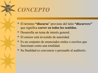 CONCEPTO

 El término “discurso” proviene del latín “discurrere”
  que significa correr en todos los sentidos.
 Desarrolla un tema de interés general.
 El emisor está investido de autoridad.
 Es un conjunto de enunciados orales o escritos que
  funcionan como una totalidad.
 Su finalidad es convencer o persuadir al auditorio.
 