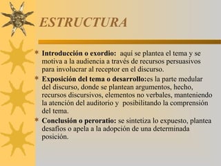 ESTRUCTURA

 Introducción o exordio: aquí se plantea el tema y se
  motiva a la audiencia a través de recursos persuasivos
  para involucrar al receptor en el discurso.
 Exposición del tema o desarrollo:es la parte medular
  del discurso, donde se plantean argumentos, hecho,
  recursos discursivos, elementos no verbales, manteniendo
  la atención del auditorio y posibilitando la comprensión
  del tema.
 Conclusión o peroratio: se sintetiza lo expuesto, plantea
  desafíos o apela a la adopción de una determinada
  posición.
 
