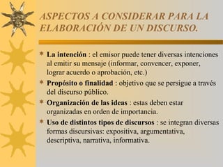 ASPECTOS A CONSIDERAR PARA LA
ELABORACIÓN DE UN DISCURSO.

 La intención : el emisor puede tener diversas intenciones
  al emitir su mensaje (informar, convencer, exponer,
  lograr acuerdo o aprobación, etc.)
 Propósito o finalidad : objetivo que se persigue a través
  del discurso público.
 Organización de las ideas : estas deben estar
  organizadas en orden de importancia.
 Uso de distintos tipos de discursos : se integran diversas
  formas discursivas: expositiva, argumentativa,
  descriptiva, narrativa, informativa.
 
