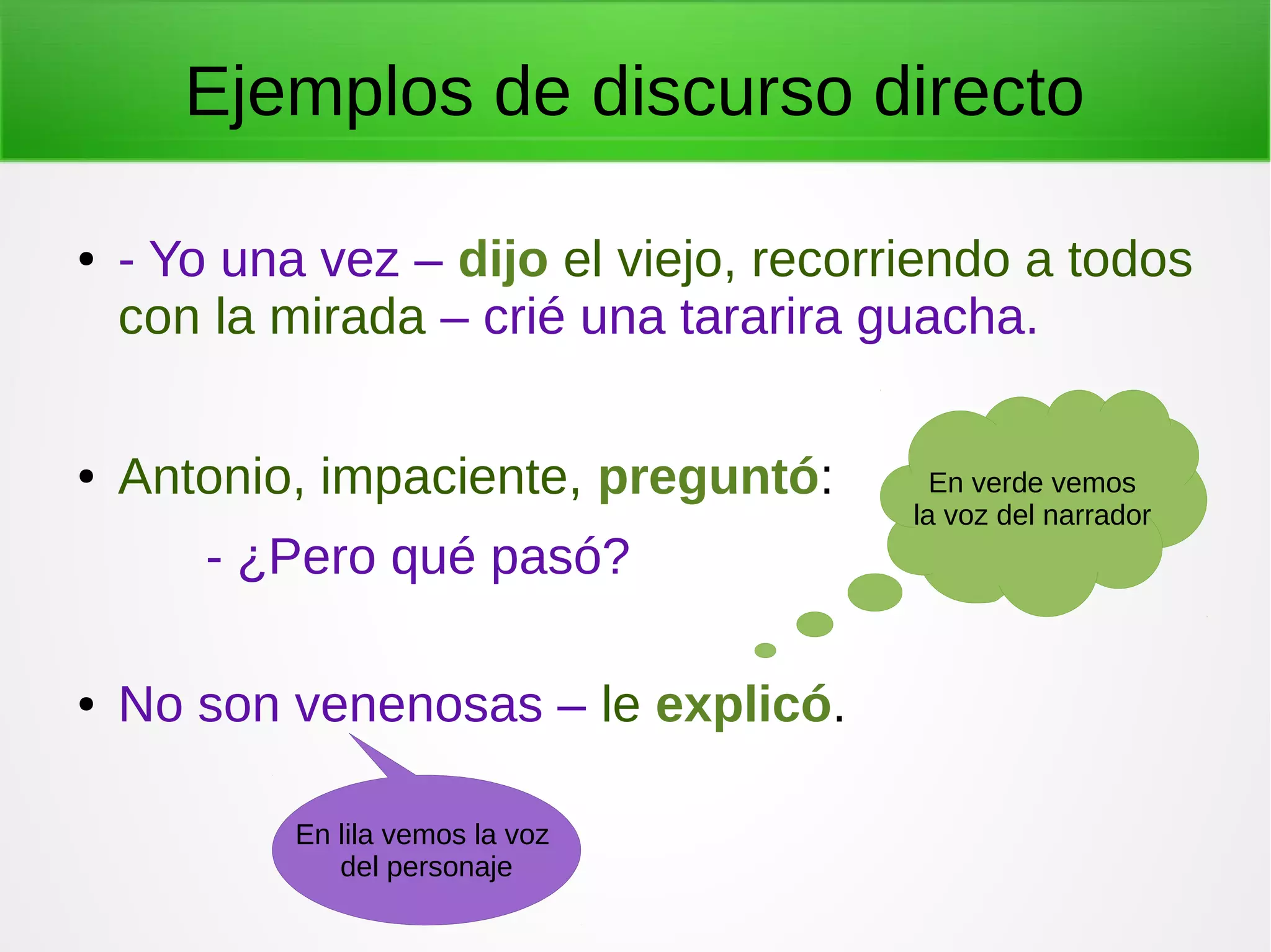 Ejemplos de discurso directo
● - Yo una vez – dijo el viejo, recorriendo a todos
con la mirada – crié una tararira guacha.
● Antonio, impaciente, preguntó:
- ¿Pero qué pasó?
● No son venenosas – le explicó.
En verde vemos
la voz del narrador
En lila vemos la voz
del personaje
 