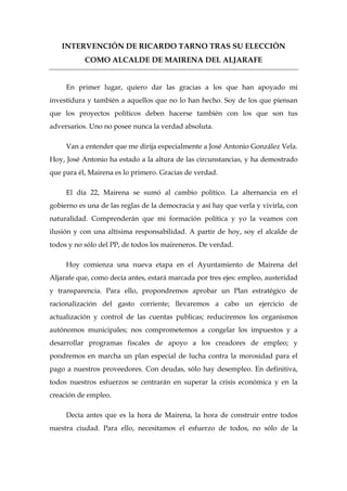 INTERVENCIÓN DE RICARDO TARNO TRAS SU ELECCIÓN
           COMO ALCALDE DE MAIRENA DEL ALJARAFE


     En primer lugar, quiero dar las gracias a los que han apoyado mi
investidura y también a aquellos que no lo han hecho. Soy de los que piensan
que los proyectos políticos deben hacerse también con los que son tus
adversarios. Uno no posee nunca la verdad absoluta.

     Van a entender que me dirija especialmente a José Antonio González Vela.
Hoy, José Antonio ha estado a la altura de las circunstancias, y ha demostrado
que para él, Mairena es lo primero. Gracias de verdad.

     El día 22, Mairena se sumó al cambio político. La alternancia en el
gobierno es una de las reglas de la democracia y así hay que verla y vivirla, con
naturalidad. Comprenderán que mi formación política y yo la veamos con
ilusión y con una altísima responsabilidad. A partir de hoy, soy el alcalde de
todos y no sólo del PP, de todos los maireneros. De verdad.

     Hoy comienza una nueva etapa en el Ayuntamiento de Mairena del
Aljarafe que, como decía antes, estará marcada por tres ejes: empleo, austeridad
y transparencia. Para ello, propondremos aprobar un Plan estratégico de
racionalización del gasto corriente; llevaremos a cabo un ejercicio de
actualización y control de las cuentas publicas; reduciremos los organismos
autónomos municipales; nos comprometemos a congelar los impuestos y a
desarrollar programas fiscales de apoyo a los creadores de empleo; y
pondremos en marcha un plan especial de lucha contra la morosidad para el
pago a nuestros proveedores. Con deudas, sólo hay desempleo. En definitiva,
todos nuestros esfuerzos se centrarán en superar la crisis económica y en la
creación de empleo.

     Decía antes que es la hora de Mairena, la hora de construir entre todos
nuestra ciudad. Para ello, necesitamos el esfuerzo de todos, no sólo de la
 