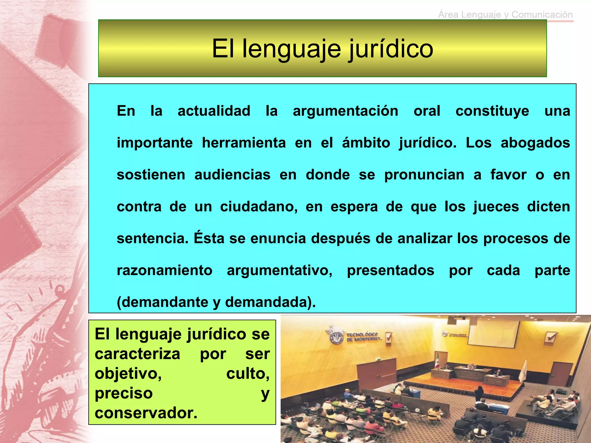 El lenguaje jurídico En la actualidad la argumentación oral constituye una importante herramienta en el ámbito jurídico. Los abogados sostienen audiencias en donde se pronuncian a favor o en contra de un ciudadano, en espera de que los jueces dicten sentencia. Ésta se enuncia después de analizar los procesos de razonamiento argumentativo, presentados por cada parte (demandante y demandada). El lenguaje jurídico se caracteriza por ser objetivo, culto, preciso y conservador.  