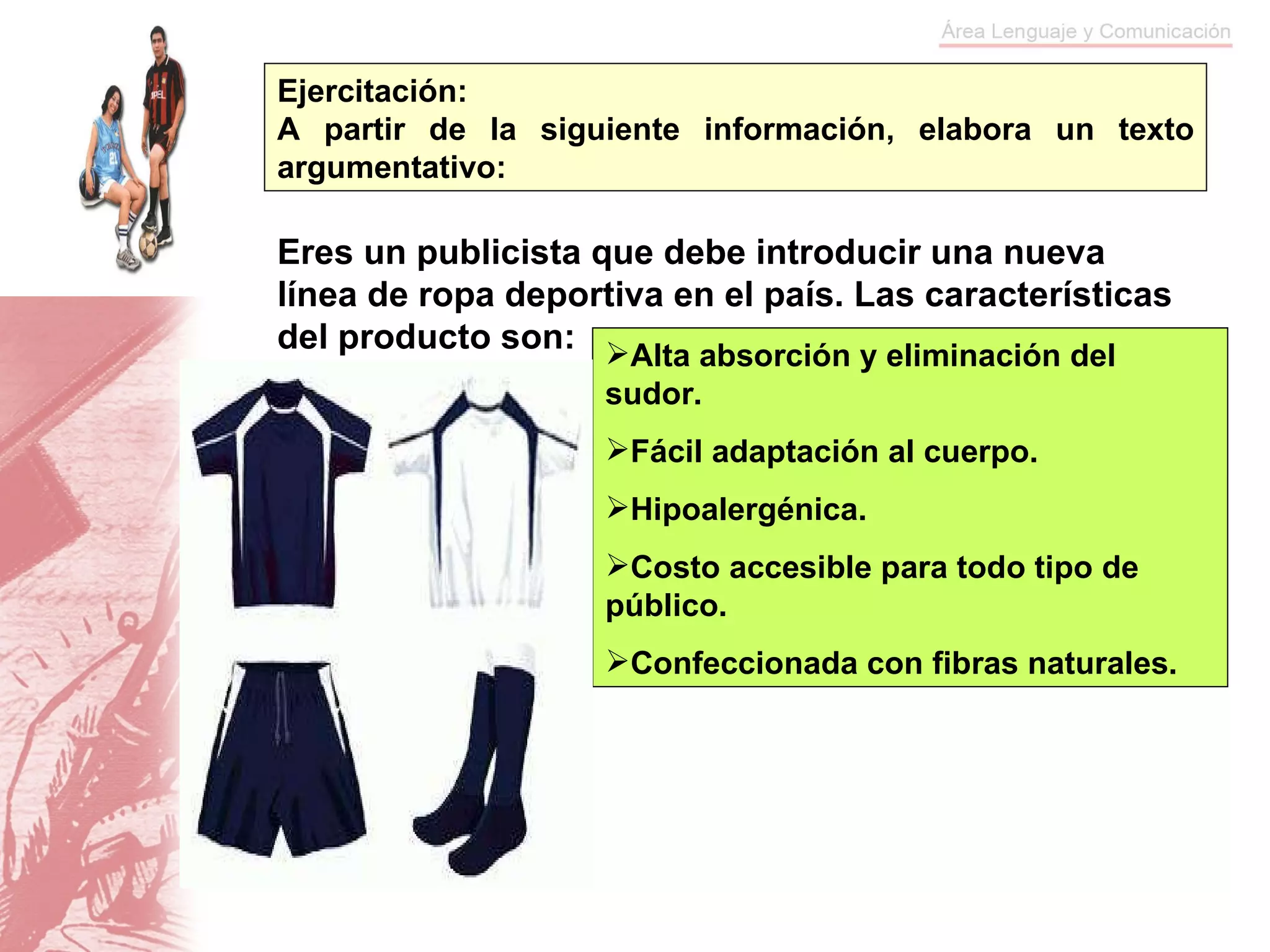 Ejercitación:  A partir de la siguiente información, elabora un texto argumentativo: Alta absorción y eliminación del sudor. Fácil adaptación al cuerpo. Hipoalergénica. Costo accesible para todo tipo de público. Confeccionada con fibras naturales. Eres un publicista que debe introducir una nueva línea de ropa deportiva en el país. Las características del producto son: 
