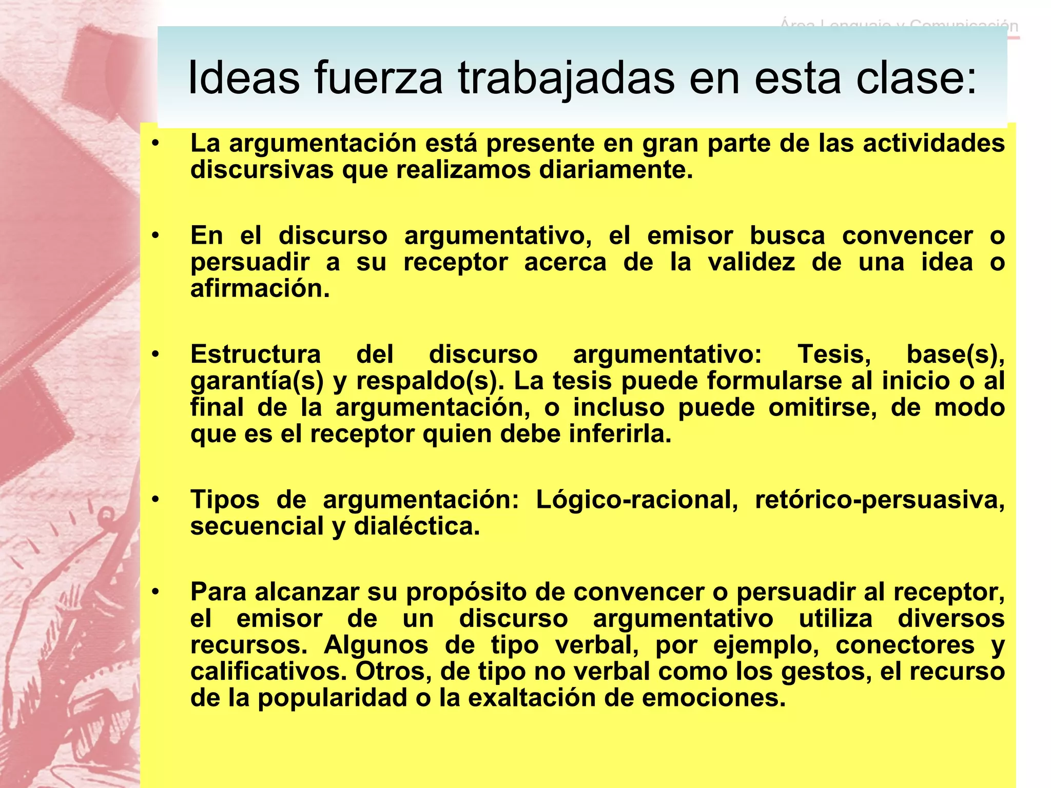 La argumentación está presente en gran parte de las actividades discursivas que realizamos diariamente. En el discurso argumentativo, el emisor busca convencer o persuadir a su receptor acerca de la validez de una idea o afirmación. Estructura del discurso argumentativo: Tesis, base(s), garantía(s) y respaldo(s). La tesis puede formularse al inicio o al final de la argumentación, o incluso puede omitirse, de modo que es el receptor quien debe inferirla. Tipos de argumentación: Lógico-racional, retórico-persuasiva, secuencial y dialéctica. Para alcanzar su propósito de convencer o persuadir al receptor, el emisor de un discurso argumentativo utiliza diversos recursos. Algunos de tipo verbal, por ejemplo, conectores y calificativos. Otros, de tipo no verbal como los gestos, el recurso de la popularidad o la exaltación de emociones. Ideas fuerza trabajadas en esta clase: 