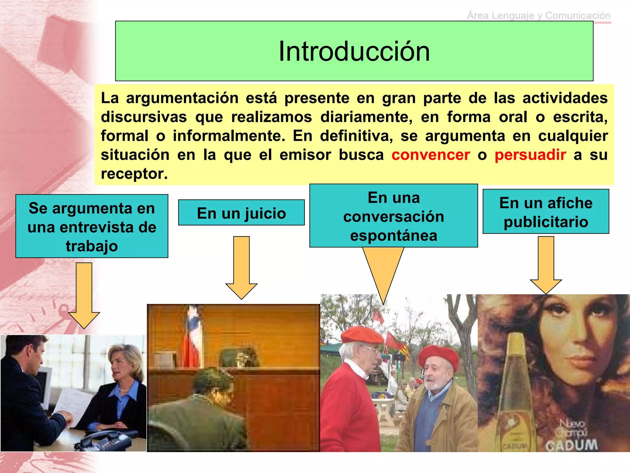 Introducción La argumentación está presente en gran parte de las actividades discursivas que realizamos diariamente, en forma oral o escrita, formal o informalmente. En definitiva, se argumenta en cualquier situación en la que el emisor busca  convencer  o  persuadir  a su receptor. Se argumenta en una entrevista de trabajo En un juicio En una conversación espontánea En un afiche publicitario 
