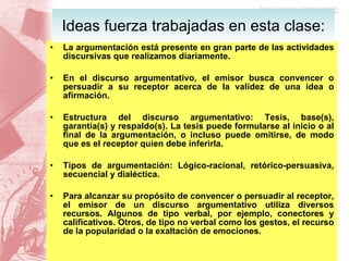 La argumentación está presente en gran parte de las actividades discursivas que realizamos diariamente. En el discurso argumentativo, el emisor busca convencer o persuadir a su receptor acerca de la validez de una idea o afirmación. Estructura del discurso argumentativo: Tesis, base(s), garantía(s) y respaldo(s). La tesis puede formularse al inicio o al final de la argumentación, o incluso puede omitirse, de modo que es el receptor quien debe inferirla. Tipos de argumentación: Lógico-racional, retórico-persuasiva, secuencial y dialéctica. Para alcanzar su propósito de convencer o persuadir al receptor, el emisor de un discurso argumentativo utiliza diversos recursos. Algunos de tipo verbal, por ejemplo, conectores y calificativos. Otros, de tipo no verbal como los gestos, el recurso de la popularidad o la exaltación de emociones. Ideas fuerza trabajadas en esta clase: 